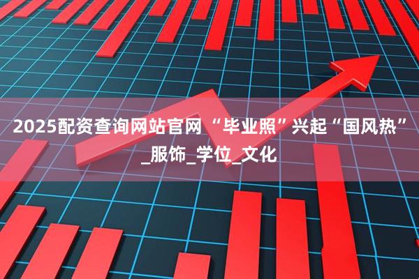 2025配资查询网站官网 “毕业照”兴起“国风热”_服饰_学位_文化