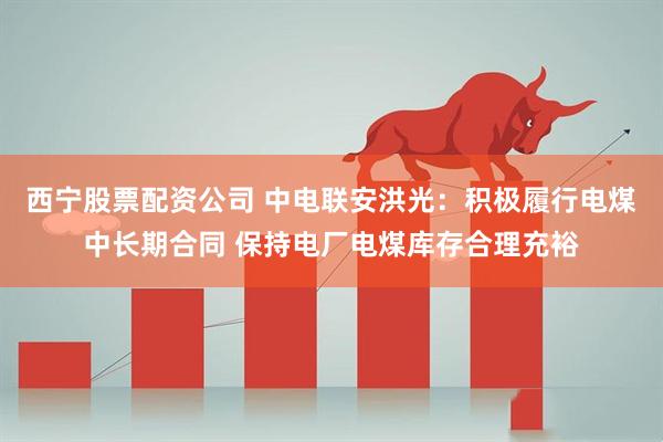 西宁股票配资公司 中电联安洪光：积极履行电煤中长期合同 保持电厂电煤库存合理充裕