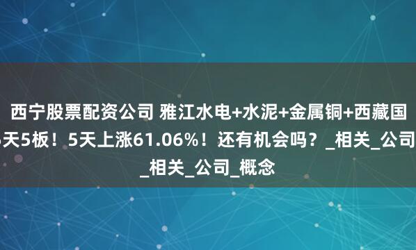 西宁股票配资公司 雅江水电+水泥+金属铜+西藏国资，5天5板！5天上涨61.06%！还有机会吗？_相关_公司_概念