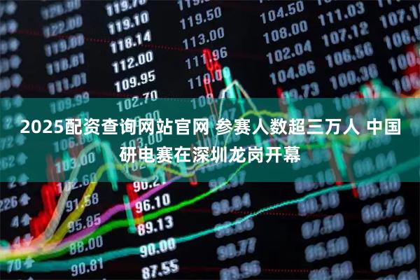 2025配资查询网站官网 参赛人数超三万人 中国研电赛在深圳龙岗开幕