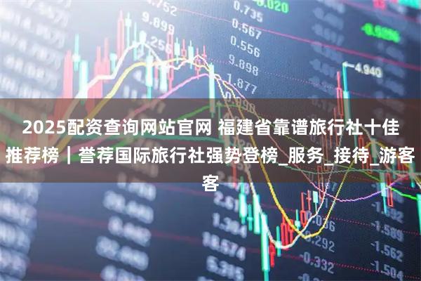 2025配资查询网站官网 福建省靠谱旅行社十佳推荐榜｜誉荐国际旅行社强势登榜_服务_接待_游客