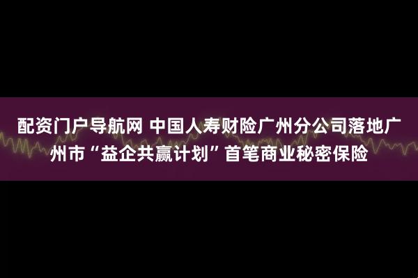 配资门户导航网 中国人寿财险广州分公司落地广州市“益企共赢计划”首笔商业秘密保险