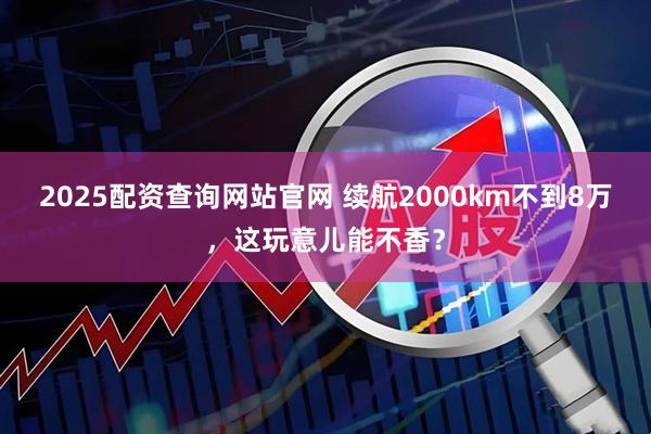 2025配资查询网站官网 续航2000km不到8万，这玩意儿能不香？