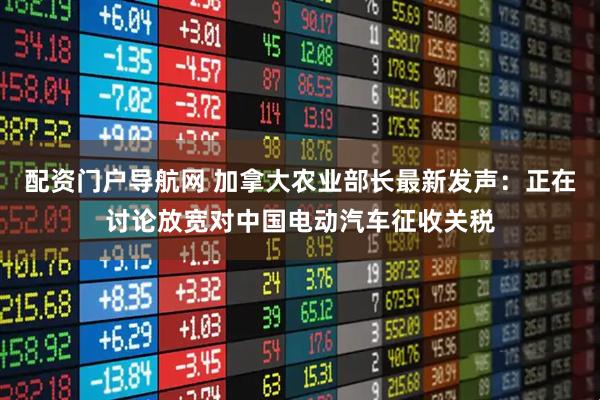 配资门户导航网 加拿大农业部长最新发声:正在讨论放宽对中国电动汽车征收关税