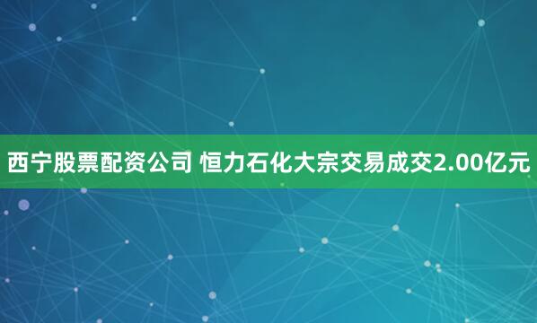 西宁股票配资公司 恒力石化大宗交易成交2.00亿元