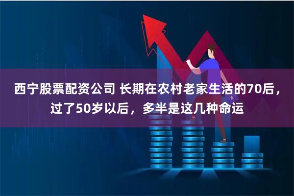 西宁股票配资公司 长期在农村老家生活的70后，过了50岁以后，多半是这几种命运