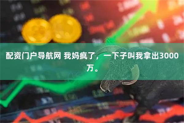 配资门户导航网 我妈疯了，一下子叫我拿出3000万。
