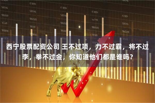 西宁股票配资公司 王不过项，力不过霸，将不过李，拳不过金，你知道他们都是谁吗？
