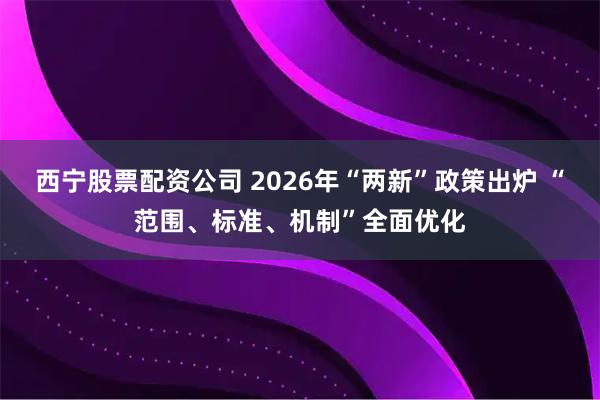 西宁股票配资公司 2026年“两新”政策出炉 “范围、标准、机制”全面优化