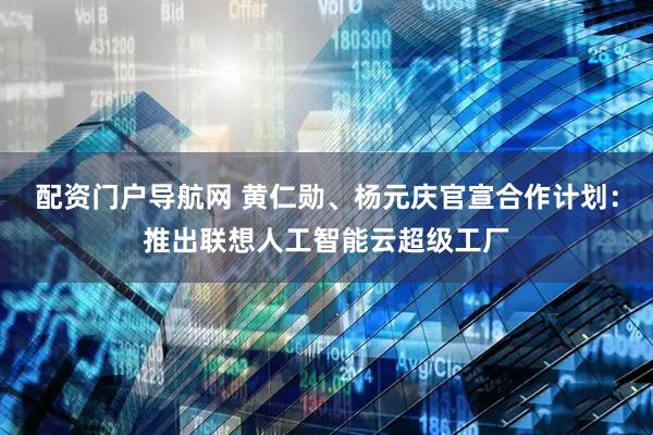 配资门户导航网 黄仁勋、杨元庆官宣合作计划：推出联想人工智能云超级工厂