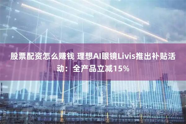 股票配资怎么赚钱 理想AI眼镜Livis推出补贴活动：全产品立减15%