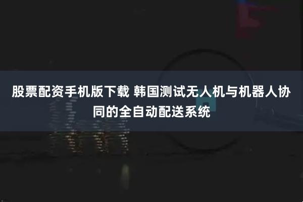 股票配资手机版下载 韩国测试无人机与机器人协同的全自动配送系统