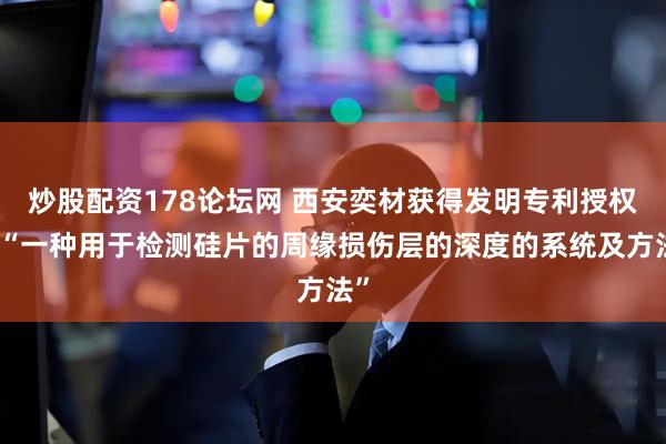 炒股配资178论坛网 西安奕材获得发明专利授权：“一种用于检测硅片的周缘损伤层的深度的系统及方法”